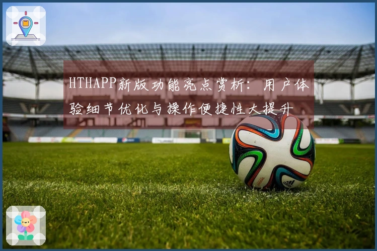 HTHAPP新版功能亮点赏析：用户体验细节优化与操作便捷性大提升