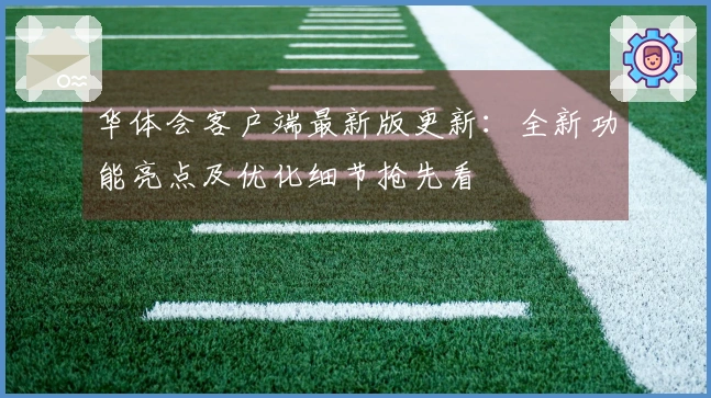 华体会客户端最新版更新：全新功能亮点及优化细节抢先看
