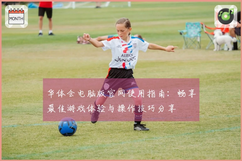 华体会电脑版官网使用指南：畅享最佳游戏体验与操作技巧分享